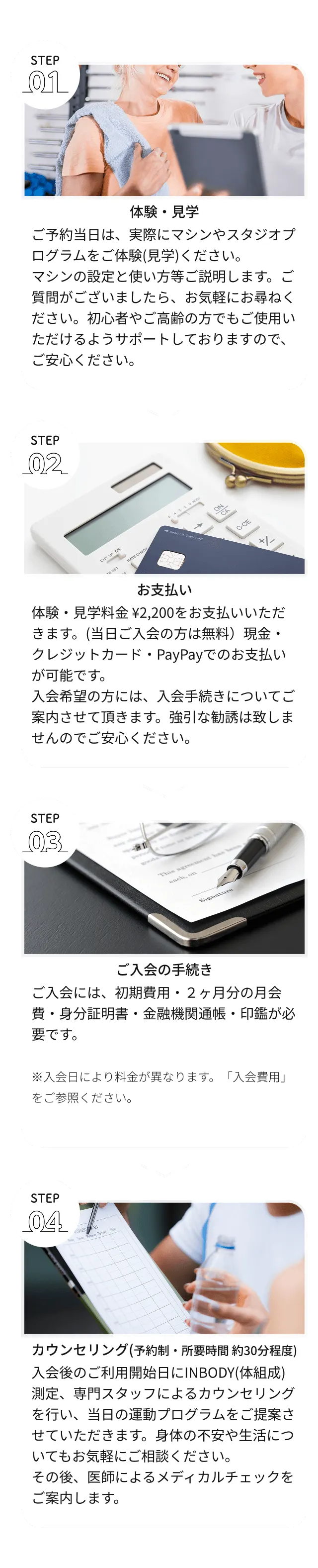 1.ご予約当日は、実際にマシンやスタジオプログラムをご体験(見学)ください。マシンの設定と使い方等ご説明します。ご質問がございましたら、お気軽にお尋ねください。初心者やご高齢の方でもご使用いただけるようサポートしておりますので、ご安心ください。2.体験・見学料金 ¥2,200をお支払いいただきます。(当日ご入会の方は無料)現金・クレジットカード・PayPayでのお支払いが可能です。入会希望の方には、入会手続きについてご案内させて頂きます。強引な勧誘は致しませんのでご安心ください。3.ご入会には、初期費用・2ヶ月分の月会費・身分証明書・金融機関通帳・印鑑が必要です。4.INBODY(体組成)測定、専門スタッフによるカウンセリングを行い、当日の運動プログラムをご提案させていただきます。身体の不安や生活についてもお気軽にご相談ください。その後、医師によるメディカルチェックをご案内します。