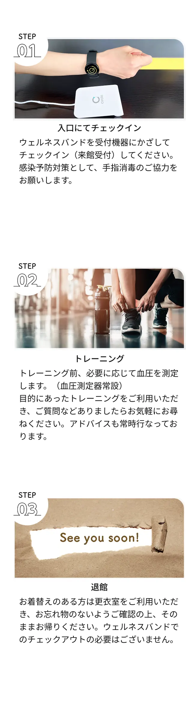 1.ウェルネスバンドを受付機器にかざしてチェックイン(来館受付)してください。感染予防対策として、手指消毒のご協力をお願いします。2.トレーニング前、必要に応じて血圧を測定します。目的にあったトレーニングをご利用いただき、ご質問などありましたらお気軽にお尋ねください。アドバイスも常時行なっております。3.お着替えのある方は更衣室をご利用いただき、お忘れ物のないようご確認の上、そのままお帰りください。ウェルネスバンドでのチェックアウトの必要はございません。