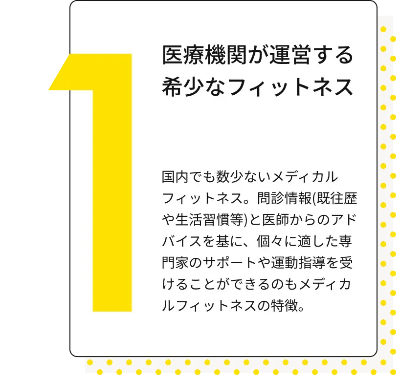 医療機関が運営する希少なフィットネス 国内でも数少ないメディカルフィットネス。問診情報(既往歴や生活習慣等)と医師からのアドバイスを基に、個々に適した専門家のサポートや運動指導を受けることができるのもメディカルフィットネスの特徴。