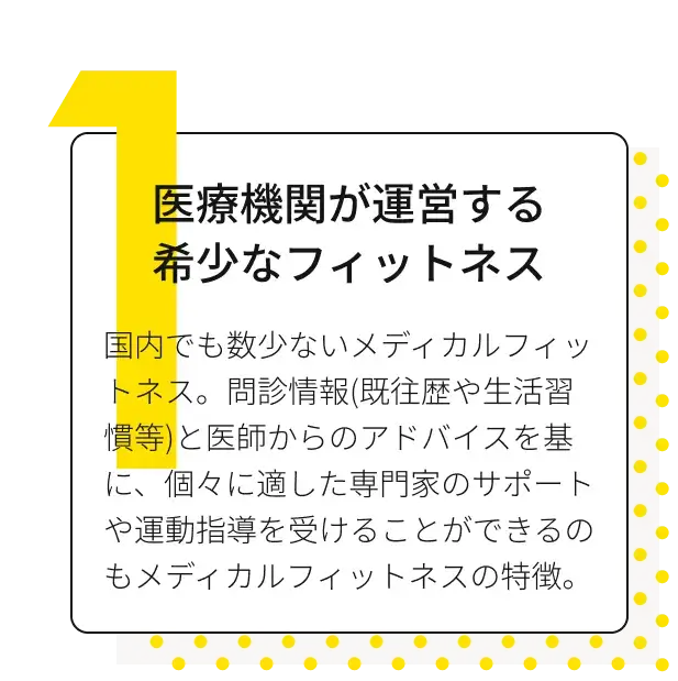 医療機関が運営する希少なフィットネス 国内でも数少ないメディカルフィットネス。問診情報(既往歴や生活習慣等)と医師からのアドバイスを基に、個々に適した専門家のサポートや運動指導を受けることができるのもメディカルフィットネスの特徴。