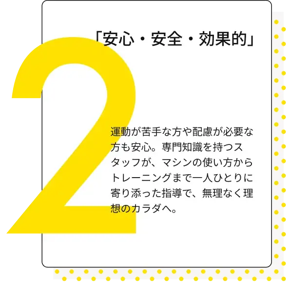 「安心・安全・効果的」 運動が苦手な方や配慮が必要な方も安心。専門知識を持つスタッフが、マシンの使い方からトレーニングまで一人ひとりに寄り添った指導で、無理なく理想のカラダへ。