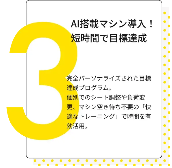 AI搭載マシン導入！短時間で目標達成 完全パーソナライズされた目標達成プログラム。個別でのシート調整や負荷変更、マシン空き待ち不要の「快適なトレーニング」で時間を有効活用。