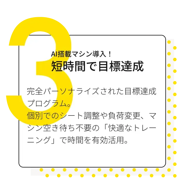 AI搭載マシン導入！短時間で目標達成 完全パーソナライズされた目標達成プログラム。個別でのシート調整や負荷変更、マシン空き待ち不要の「快適なトレーニング」で時間を有効活用。