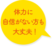 体力に自信がない方も大丈夫！